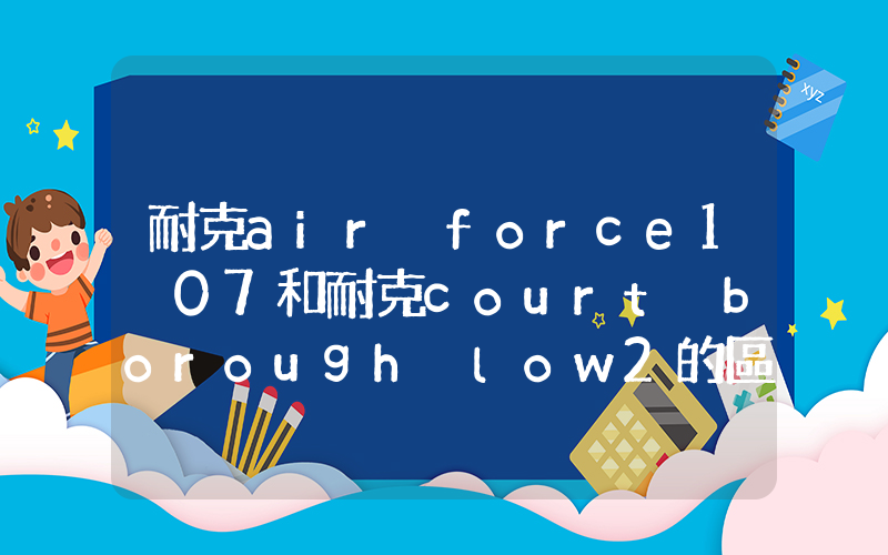 耐克air force1 07和耐克court borough low2的區(qū)別是什么？插圖